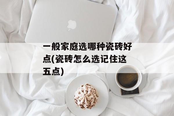 一般家庭选哪种瓷砖好点(瓷砖怎么选记住这五点)