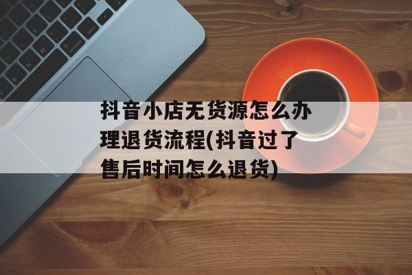 抖音小店无货源怎么办理退货流程(抖音过了售后时间怎么退货)