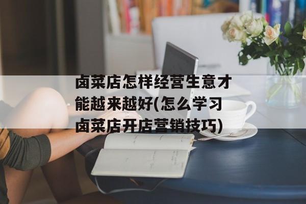 卤菜店怎样经营生意才能越来越好(怎么学习卤菜店开店营销技巧)