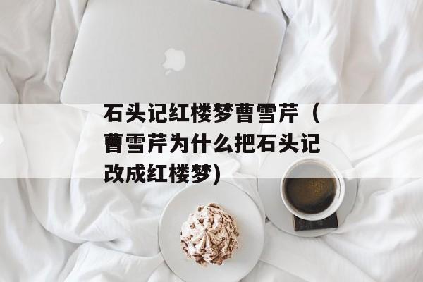 石头记红楼梦曹雪芹（曹雪芹为什么把石头记改成红楼梦)