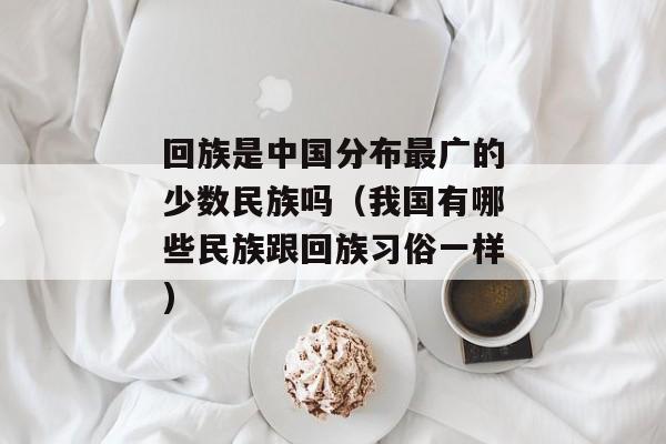 回族是中国分布最广的少数民族吗（我国有哪些民族跟回族习俗一样)
