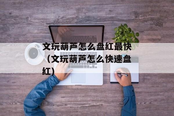 文玩葫芦怎么盘红最快（文玩葫芦怎么快速盘红)