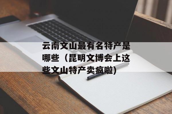云南文山最有名特产是哪些（昆明文博会上这些文山特产卖疯啦)