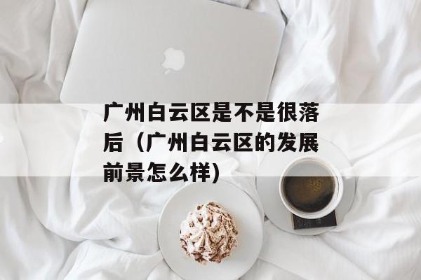 广州白云区是不是很落后（广州白云区的发展前景怎么样)