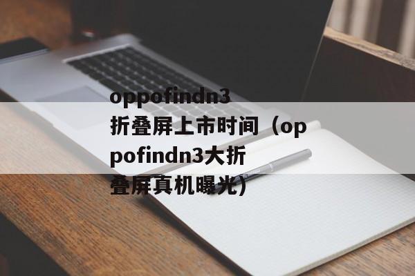 oppofindn3折叠屏上市时间（oppofindn3大折叠屏真机曝光)