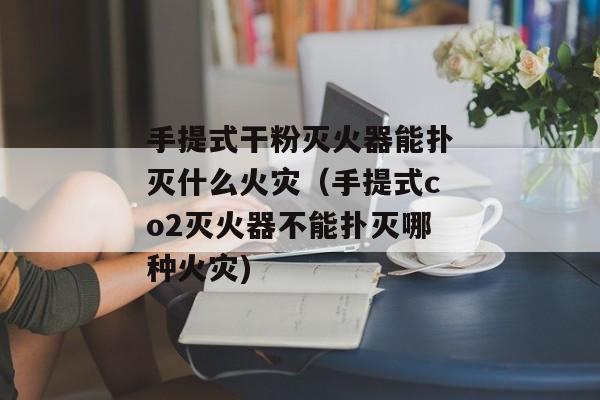 手提式干粉灭火器能扑灭什么火灾（手提式co2灭火器不能扑灭哪种火灾)