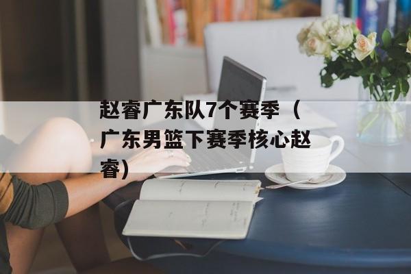 赵睿广东队7个赛季（广东男篮下赛季核心赵睿)