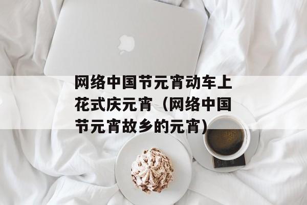 网络中国节元宵动车上花式庆元宵（网络中国节元宵故乡的元宵)