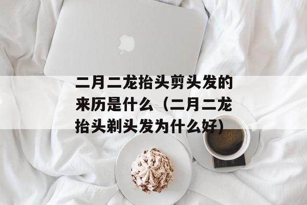 二月二龙抬头剪头发的来历是什么（二月二龙抬头剃头发为什么好)