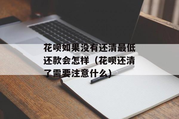 花呗如果没有还清最低还款会怎样（花呗还清了需要注意什么)
