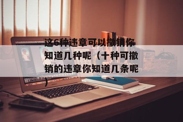 这6种违章可以撤销你知道几种呢（十种可撤销的违章你知道几条呢)