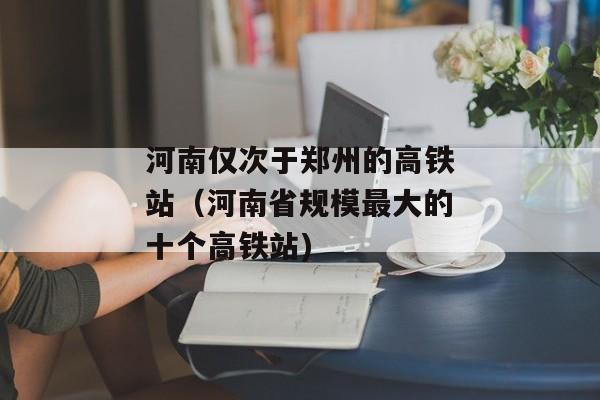 河南仅次于郑州的高铁站（河南省规模最大的十个高铁站)