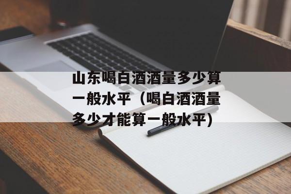 山东喝白酒酒量多少算一般水平（喝白酒酒量多少才能算一般水平)