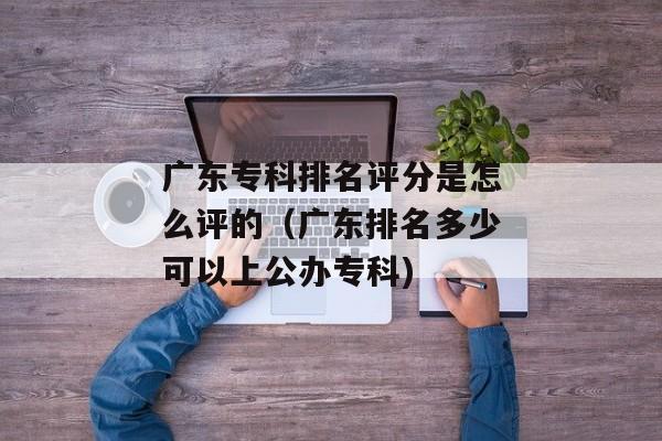 广东专科排名评分是怎么评的（广东排名多少可以上公办专科)