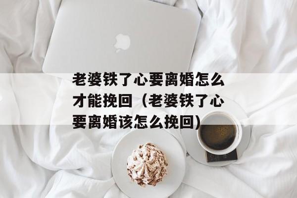 老婆铁了心要离婚怎么才能挽回（老婆铁了心要离婚该怎么挽回)
