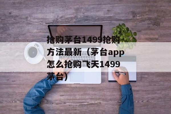 抢购茅台1499抢购方法最新（茅台app怎么抢购飞天1499茅台)
