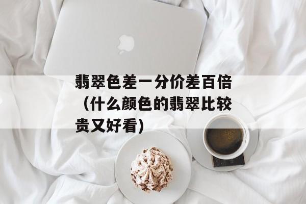 翡翠色差一分价差百倍（什么颜色的翡翠比较贵又好看)