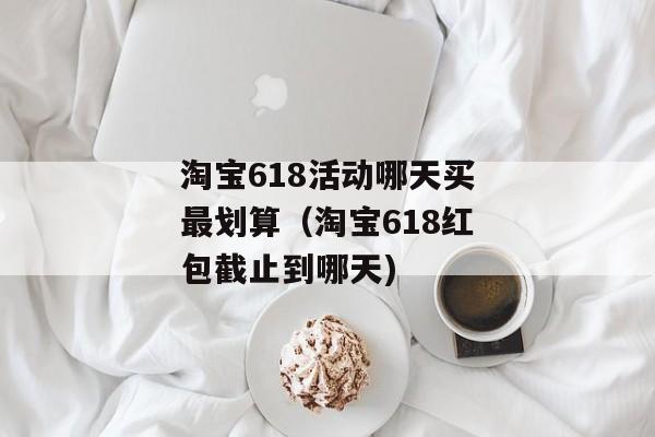 淘宝618活动哪天买最划算（淘宝618红包截止到哪天)