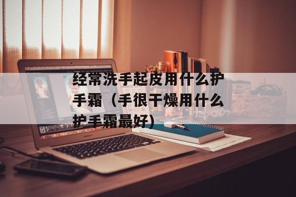 经常洗手起皮用什么护手霜（手很干燥用什么护手霜最好)