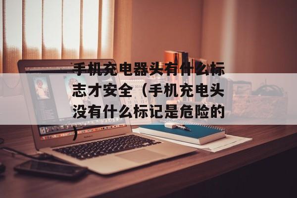 手机充电器头有什么标志才安全（手机充电头没有什么标记是危险的)