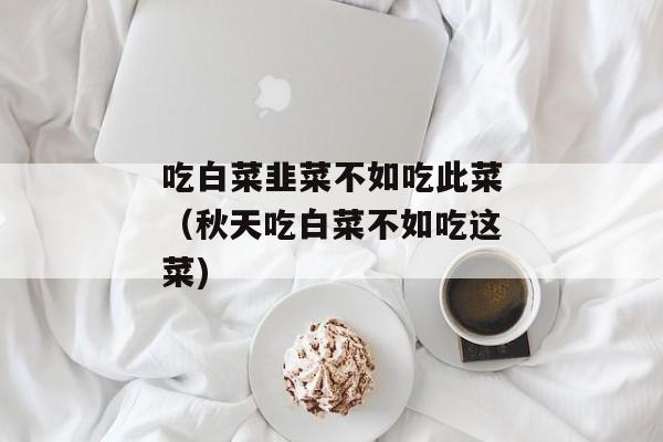 吃白菜韭菜不如吃此菜（秋天吃白菜不如吃这菜)