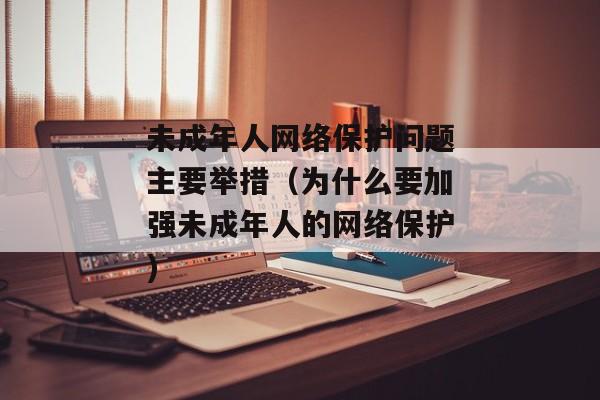 未成年人网络保护问题主要举措（为什么要加强未成年人的网络保护)