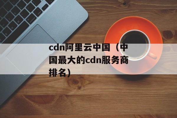 cdn阿里云中国（中国最大的cdn服务商排名)