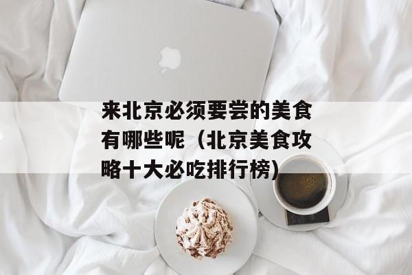 来北京必须要尝的美食有哪些呢（北京美食攻略十大必吃排行榜)