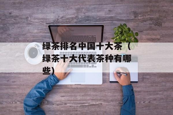 绿茶排名中国十大茶（绿茶十大代表茶种有哪些)