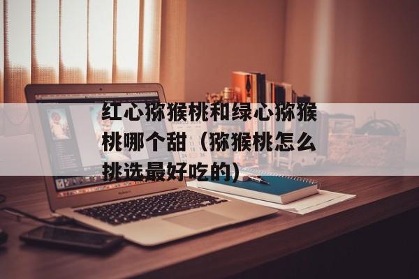 红心猕猴桃和绿心猕猴桃哪个甜（猕猴桃怎么挑选最好吃的)
