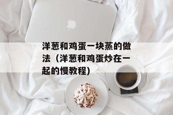 洋葱和鸡蛋一块蒸的做法（洋葱和鸡蛋炒在一起的慢教程)