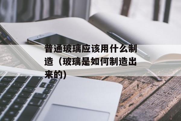 普通玻璃应该用什么制造（玻璃是如何制造出来的)