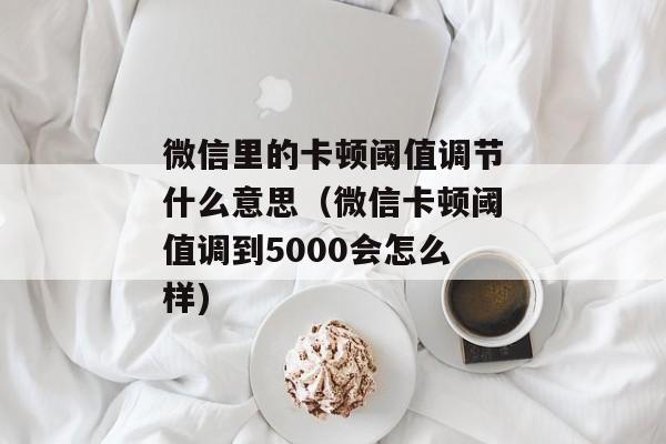 微信里的卡顿阈值调节什么意思（微信卡顿阈值调到5000会怎么样)