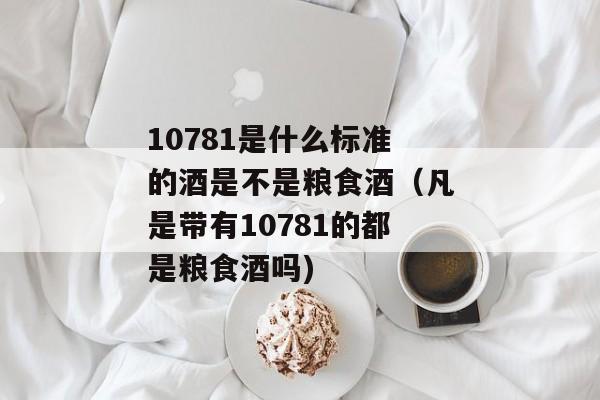 10781是什么标准的酒是不是粮食酒（凡是带有10781的都是粮食酒吗)