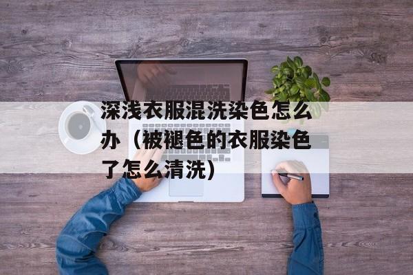 深浅衣服混洗染色怎么办（被褪色的衣服染色了怎么清洗)