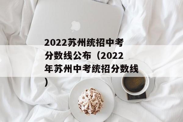 2022苏州统招中考分数线公布（2022年苏州中考统招分数线)