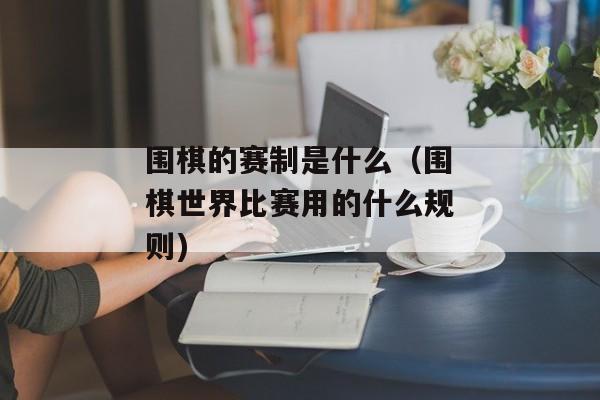 围棋的赛制是什么（围棋世界比赛用的什么规则)