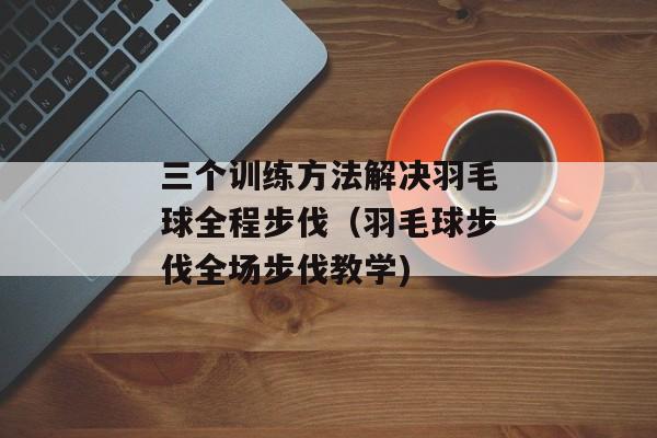 三个训练方法解决羽毛球全程步伐（羽毛球步伐全场步伐教学)