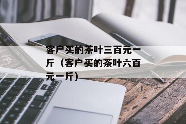 客户买的茶叶三百元一斤（客户买的茶叶六百元一斤)