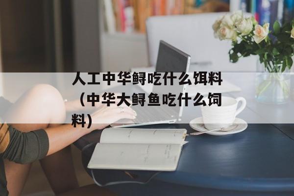 人工中华鲟吃什么饵料（中华大鲟鱼吃什么饲料)