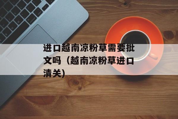 进口越南凉粉草需要批文吗（越南凉粉草进口清关)