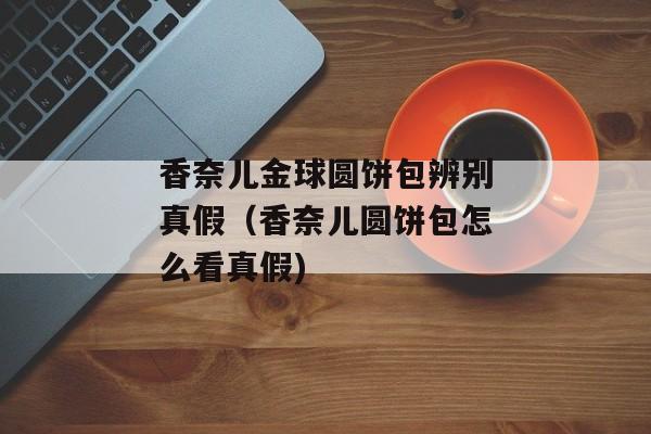 香奈儿金球圆饼包辨别真假（香奈儿圆饼包怎么看真假)