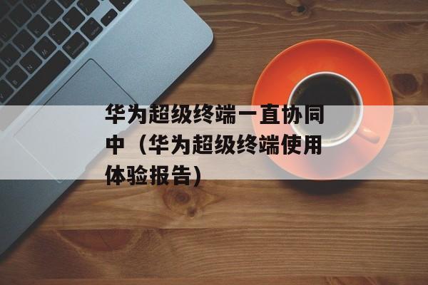 华为超级终端一直协同中（华为超级终端使用体验报告)