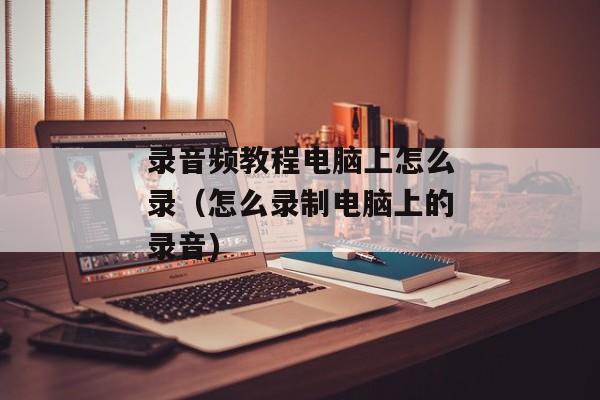录音频教程电脑上怎么录（怎么录制电脑上的录音)
