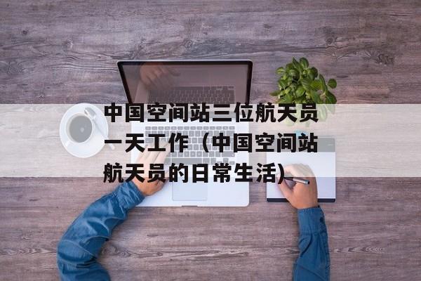中国空间站三位航天员一天工作（中国空间站航天员的日常生活)