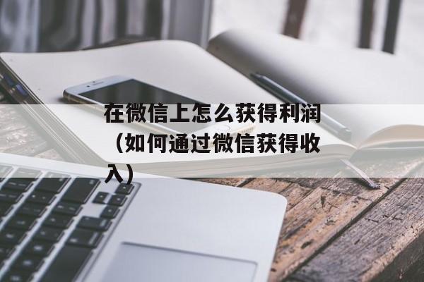 在微信上怎么获得利润（如何通过微信获得收入)