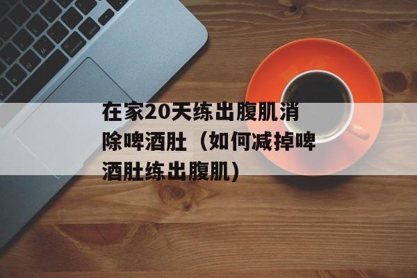 在家20天练出腹肌消除啤酒肚（如何减掉啤酒肚练出腹肌)