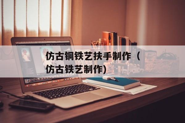 仿古铜铁艺扶手制作（仿古铁艺制作)