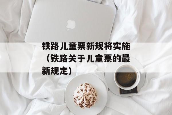 铁路儿童票新规将实施（铁路关于儿童票的最新规定)