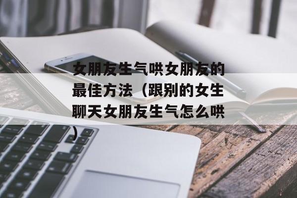 女朋友生气哄女朋友的最佳方法（跟别的女生聊天女朋友生气怎么哄)